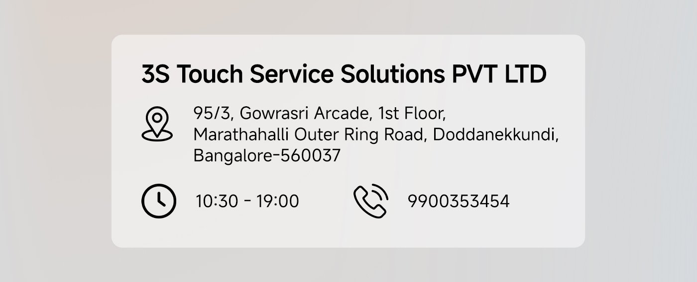 3S Touch Service Solutions PVT LTD  
Address: 95/3, Gowrasri Arcade, 1st Floor, Marathahalli Outer Ring Road, Doddanekundi, Bangalore-560037  
Business Hours: 10:30 AM - 7:00 PM  
Phone: 9900353454