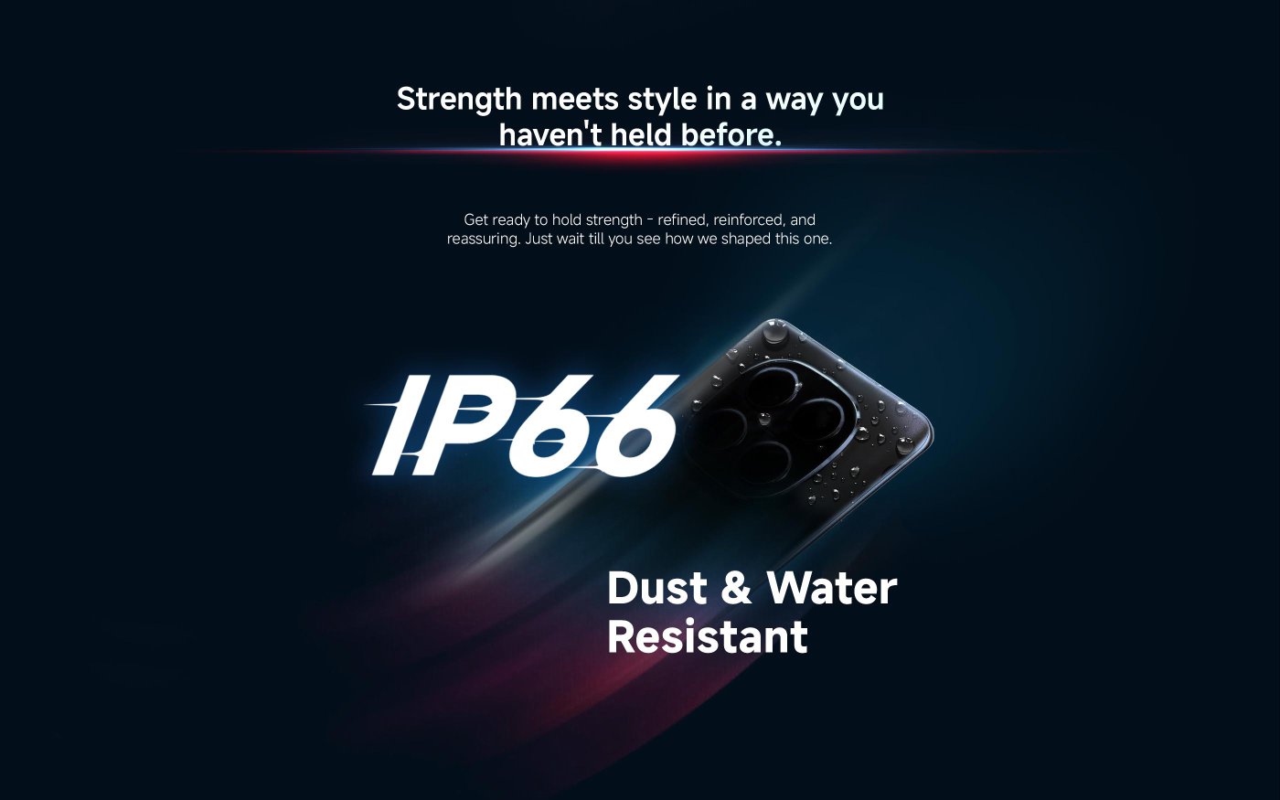 Strength meets style in a way you haven't held before. Get ready to hold strength - refined, reinforced, and reassuring. Just wait till you see how we shaped this one.

IP66 Dust & Water Resistant.