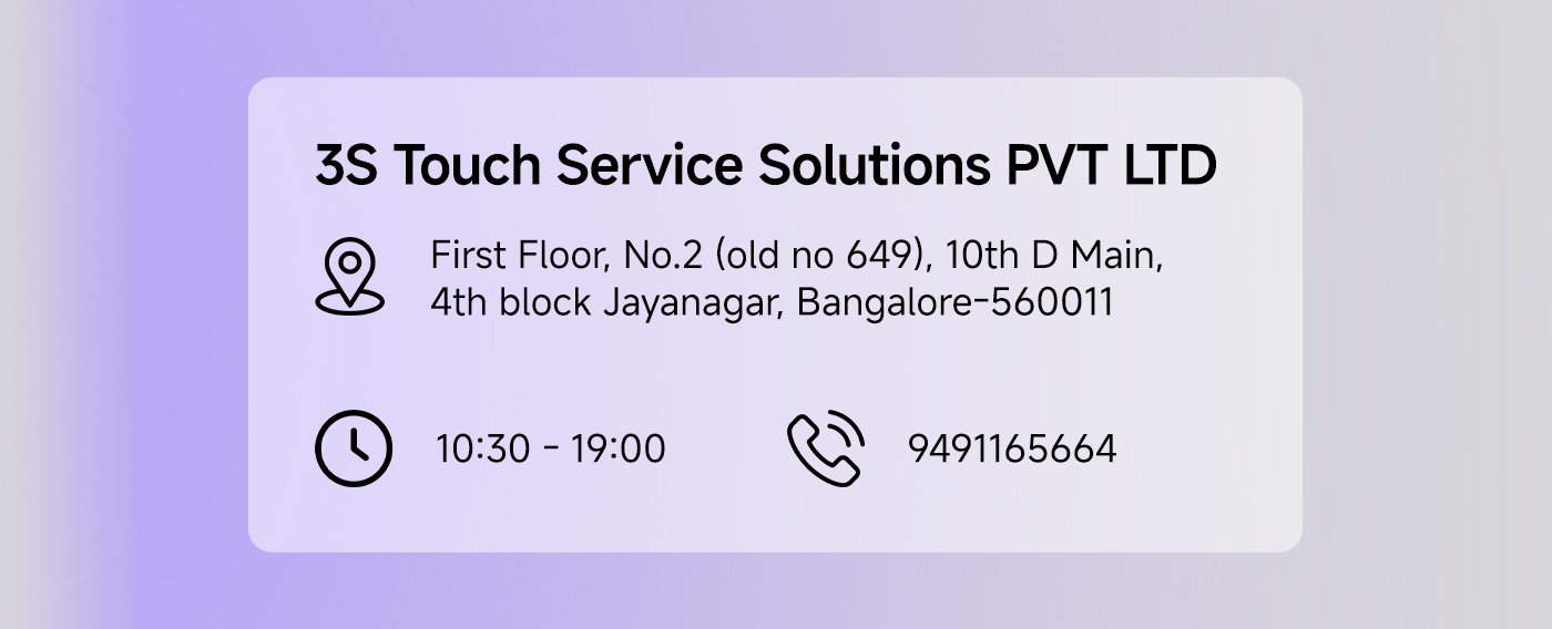 3S Touch Service Solutions PVT LTD  
Address: First Floor, No.2 (old no 649), 10th D Main, 4th block Jayanagar, Bangalore-560011  
Business Hours: 10:30 AM - 7:00 PM  
Phone: 9491165664  